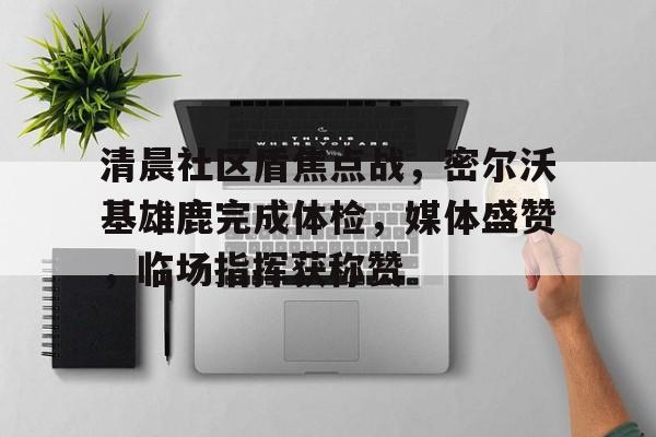 leyu清晨社区盾焦点战，密尔沃基雄鹿完成体检，媒体盛赞，临场指挥获称赞的简单介绍